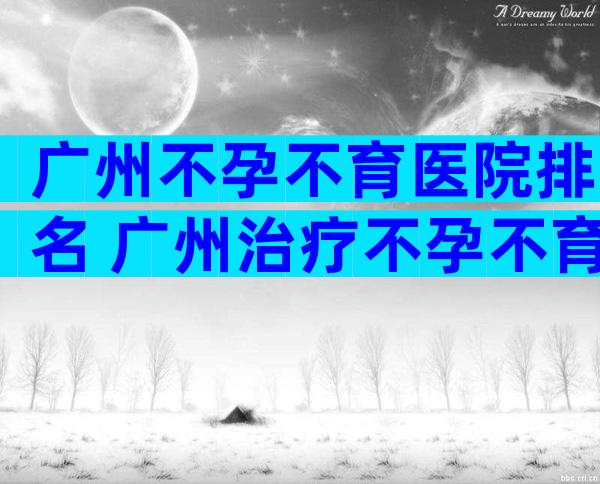 广州不孕不育医院排名 广州治疗不孕不育医院